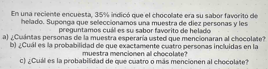 En una reciente encuesta, 35% indicó que el chocolate era su sabor favorito de 
helado. Suponga que seleccionamos una muestra de diez personas y les 
preguntamos cuál es su sabor favorito de helado 
a) ¿Cuántas personas de la muestra esperaría usted que mencionaran al chocolate? 
b) ¿Cuál es la probabilidad de que exactamente cuatro personas incluidas en la 
muestra mencionen al chocolate? 
c) ¿Cuál es la probabilidad de que cuatro o más mencionen al chocolate?