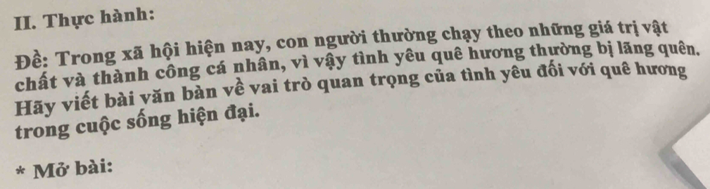 Thực hành: 
Đề: Trong xã hội hiện nay, con người thường chạy theo những giá trị vật 
chất và thành công cá nhân, vì vậy tình yêu quê hương thường bị lãng quên. 
Hãy viết bài văn bàn về vai trò quan trọng của tình yêu đối với quê hương 
trong cuộc sống hiện đại. 
* Mở bài: