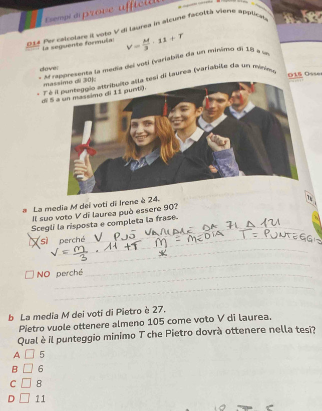 Esempi di prove ufficia
D14 Per calcolare il voto V di laurea in alcune facoltà viene applicate
la seguente formula: V= M/3 · 11+T
* M rappresenta la media dei voti (variabile da un minimo dí 18 a un
dove:
. T èsi di laurea (variabile da un minimo
D 1 5 Osse
ma
di 5
a La media M dei voti di Irene è 24.
Il suo voto V di laurea può essere 90?
Scegli la risposta e completa la frase.
sì perché
_
_
NO perché
_
_
b La media M dei voti di Pietro è 27.
Pietro vuole ottenere almeno 105 come voto V di laurea.
Qual è il punteggio minimo T che Pietro dovrà ottenere nella tesi?
A 5
B 6
C □ 8
D 11