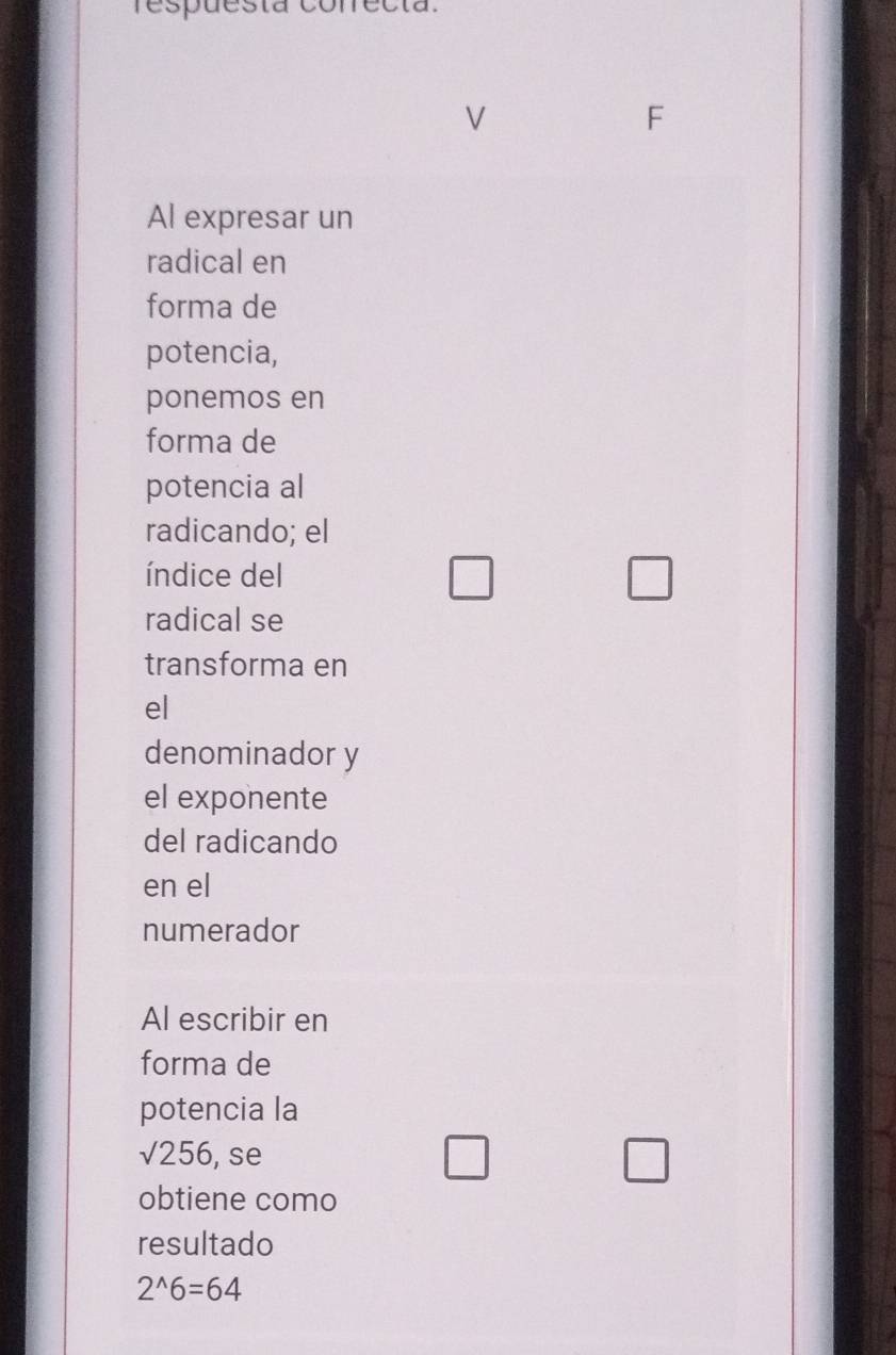 respuesta conrecta. 
V 
F 
Al expresar un 
radical en 
forma de 
potencia, 
ponemos en 
forma de 
potencia al 
radicando; el 
índice del 
□ 
□ 
radical se 
transforma en 
el 
denominador y 
el exponente 
del radicando 
en el 
numerador 
Al escribir en 
forma de 
potencia la
sqrt(256) , se 
□ 
□ 
obtiene como 
resultado
2^(wedge)6=64