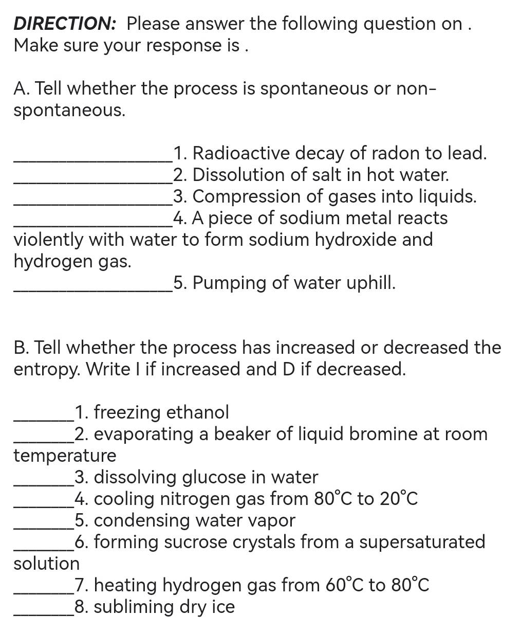 DIRECTION: Please answer the following question on . 
Make sure your response is . 
A. Tell whether the process is spontaneous or non- 
spontaneous. 
_1. Radioactive decay of radon to lead. 
_2. Dissolution of salt in hot water. 
_3. Compression of gases into liquids. 
_4. A piece of sodium metal reacts 
violently with water to form sodium hydroxide and 
hydrogen gas. 
_5. Pumping of water uphill. 
B. Tell whether the process has increased or decreased the 
entropy. Write I if increased and D if decreased. 
_1. freezing ethanol 
_2. evaporating a beaker of liquid bromine at room 
temperature 
_3. dissolving glucose in water 
_4. cooling nitrogen gas from 80°C to 20°C
_5. condensing water vapor 
_6. forming sucrose crystals from a supersaturated 
solution 
_7. heating hydrogen gas from 60°C to 80°C
_8. subliming dry ice