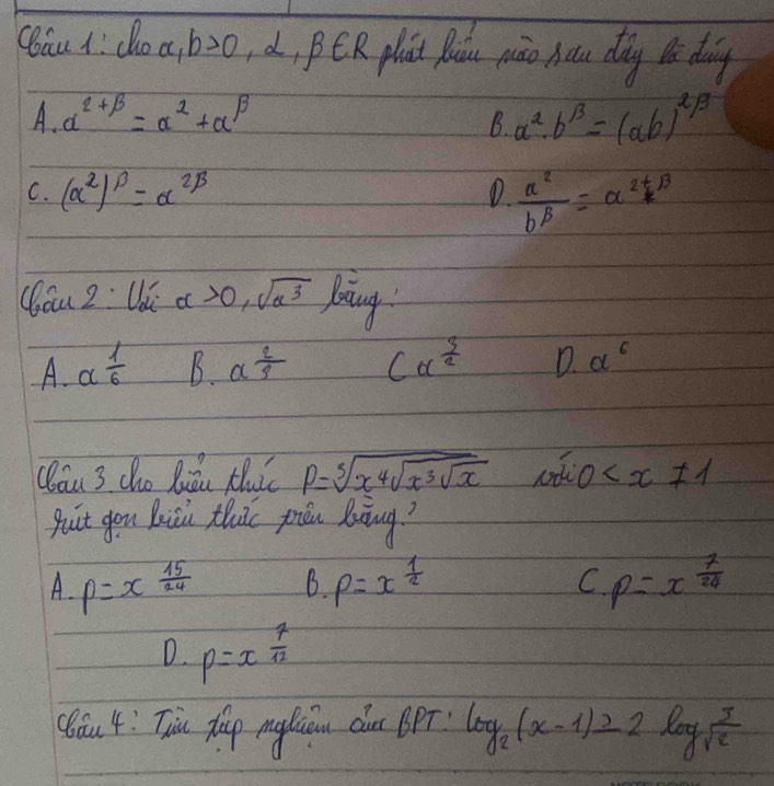 Cau 1: do a, b>0 d, PER plat paiu piāo hou dǎg lǎ doing
A. alpha^(2+beta)=alpha^(alpha)+alpha^(beta)
B. a^2· b^(13)=(ab)^2/3
C. (alpha^2)^beta =alpha^(2beta) D  a^2/b^p =alpha^(2+beta)
(bóu 2: Uǔ alpha >0,sqrt(alpha^3) bing
A. a 1/6  B. a^(frac 2)3 Calpha^(frac 3)2 D. alpha^6
Qláu 3 cho liǎn thi P=sqrt[5](x^4sqrt x^3sqrt x) O
puit gen buicn thuic priu Boiàng?
A. p=x 15/24  B p=x^(frac 1)2 C p=x^(frac 7)24
D p=x^(frac 7)12
(óu 4: Tiu xh m diu chn BPT log _2(x-1)≥slant 2log _sqrt(e)