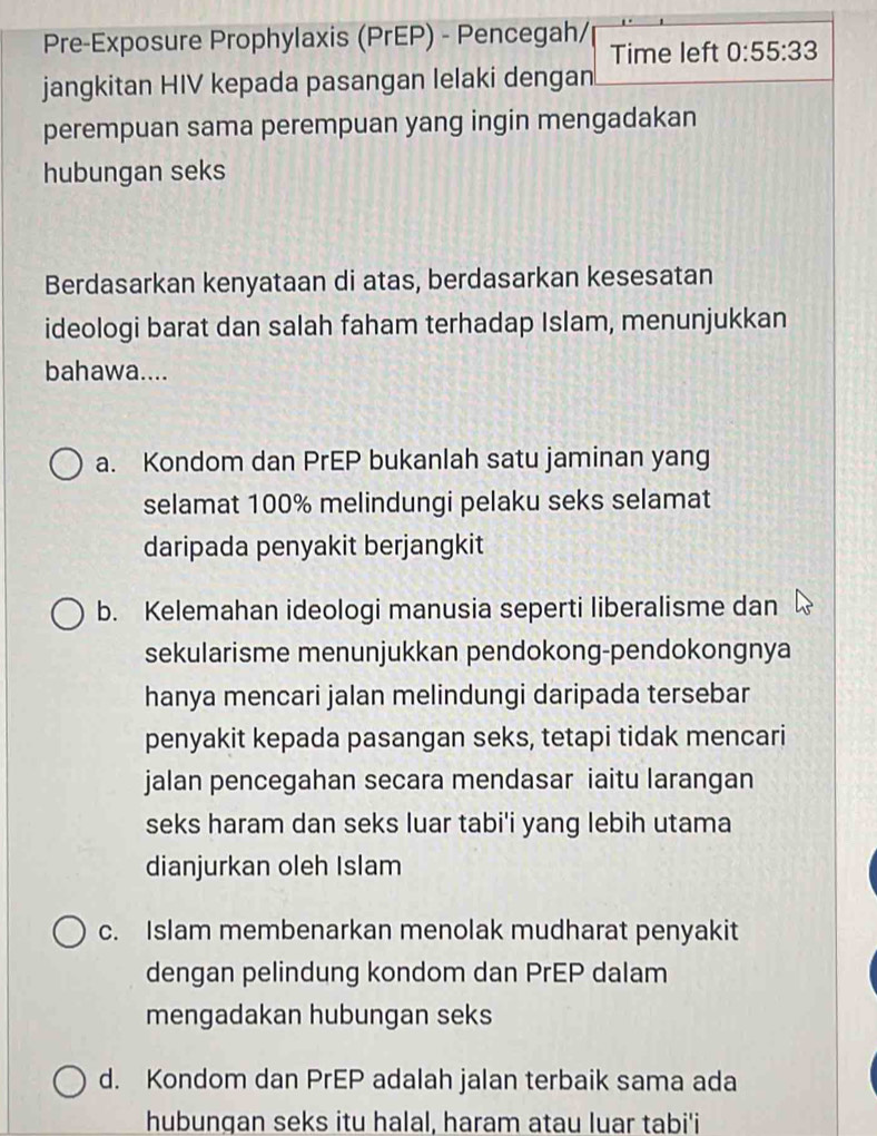 Pre-Exposure Prophylaxis (PrEP) - Pencegah/ Time left 0:55:33
jangkitan HIV kepada pasangan lelaki dengan
perempuan sama perempuan yang ingin mengadakan
hubungan seks
Berdasarkan kenyataan di atas, berdasarkan kesesatan
ideologi barat dan salah faham terhadap Islam, menunjukkan
bahawa....
a. Kondom dan PrEP bukanlah satu jaminan yang
selamat 100% melindungi pelaku seks selamat
daripada penyakit berjangkit
b. Kelemahan ideologi manusia seperti liberalisme dan
sekularisme menunjukkan pendokong-pendokongnya
hanya mencari jalan melindungi daripada tersebar
penyakit kepada pasangan seks, tetapi tidak mencari
jalan pencegahan secara mendasar iaitu larangan
seks haram dan seks luar tabi'i yang lebih utama
dianjurkan oleh Islam
c. Islam membenarkan menolak mudharat penyakit
dengan pelindung kondom dan PrEP dalam
mengadakan hubungan seks
d. Kondom dan PrEP adalah jalan terbaik sama ada
hubungan seks itu halal, haram atau luar tabi'i