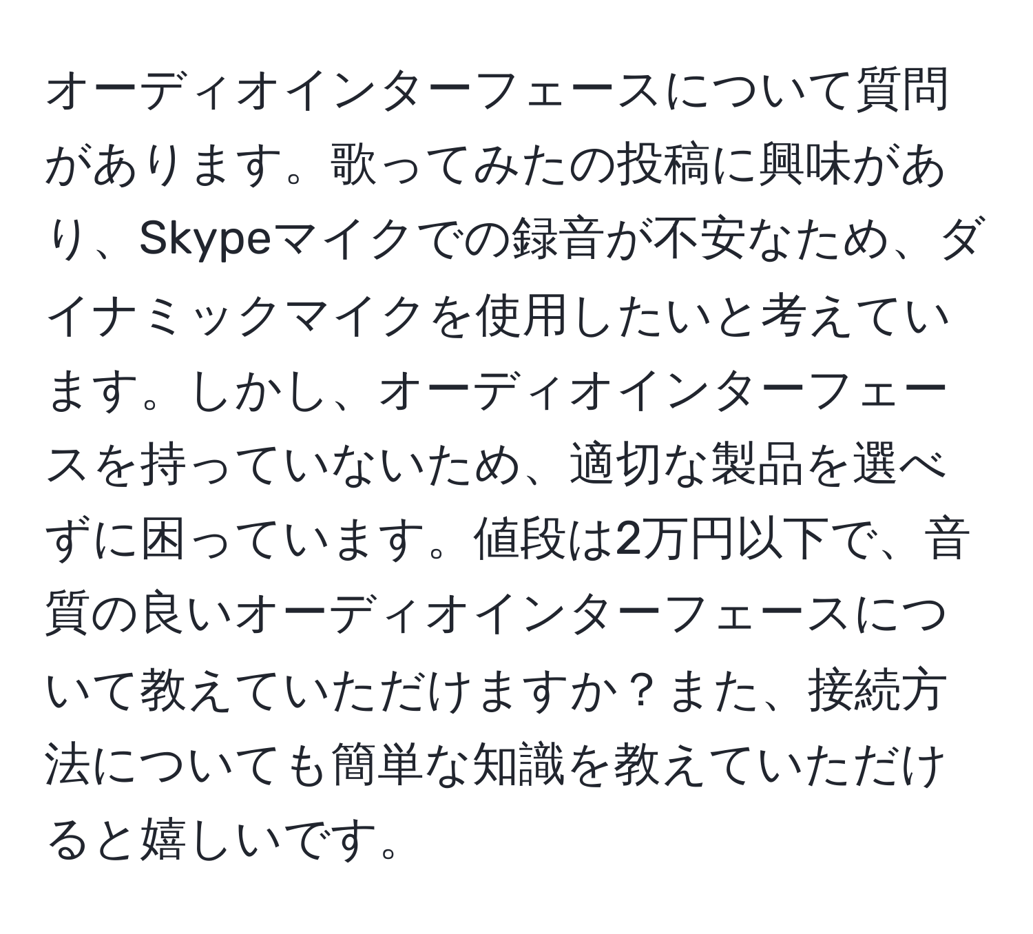 オーディオインターフェースについて質問があります。歌ってみたの投稿に興味があり、Skypeマイクでの録音が不安なため、ダイナミックマイクを使用したいと考えています。しかし、オーディオインターフェースを持っていないため、適切な製品を選べずに困っています。値段は2万円以下で、音質の良いオーディオインターフェースについて教えていただけますか？また、接続方法についても簡単な知識を教えていただけると嬉しいです。