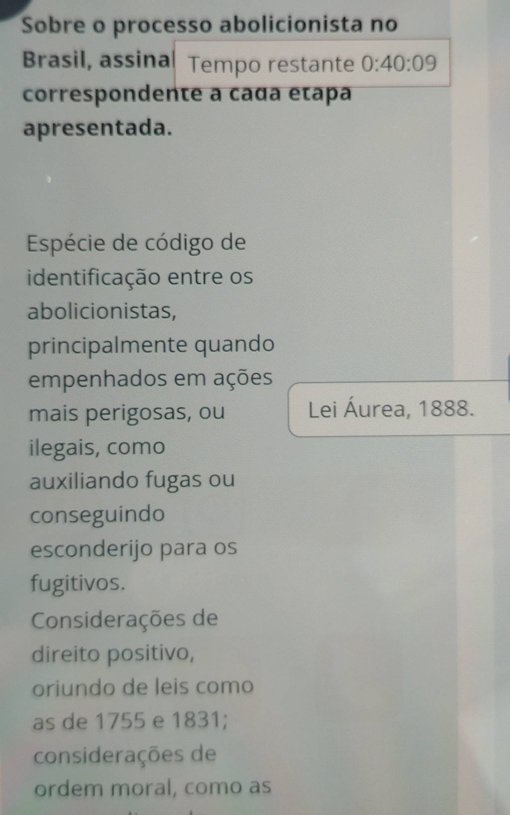 Sobre o processo abolicionista no
Brasil, assina Tempo restante 0:40:09
correspondente a caɑa etapa
apresentada.
Espécie de código de
identificação entre os
abolicionistas,
principalmente quando
empenhados em ações
mais perigosas, ou
Lei Áurea, 1888.
ilegais, como
auxiliando fugas ou
conseguindo
esconderijo para os
fugitivos.
Considerações de
direito positivo,
oriundo de leis como
as de 1755 e 1831;
considerações de
ordem moral, como as