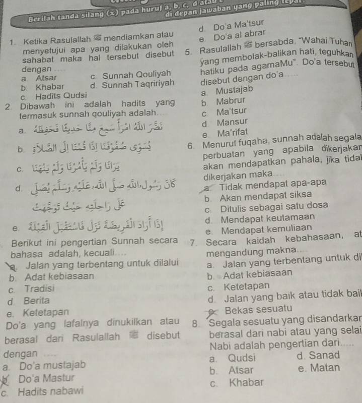 di depan jawaban yang paling lepal
Berilah tanda silang (x) pada huruf a, b, c, d atau t
d Do'a Ma'tsur
e Do a al abrar
1. Ketika Rasulallah  mendiamkan atau
menyetujui apa yang dilakukan oleh
sahabat maka hal tersebut disebut 5. Rasulallah  bersabda, “Wahai Tuhan
ýang membolak-balikan hati, teguhka
dengan
a Alsar c Sunnah Qouliyah hatiku pada agamaMu". Do'a tersebut
b Khabar d. Sunnah Taqririyah disebut dengan do'a
c. Hadits Qudsi
a Mustajab
2 Dibawah ini adalah hadits yang b Mabrur
termasuk sunnah qouliyah adalah c Ma'tsur
d Mansur
a
e Ma'rifat
bì
6. Menurut fuqaha, sunnah adalah segala
perbuatan yang apabila dikerjakar
c.
akan mendapatkan pahala, jika tida
d J  36 dikerjakan maka
a Tidak mendapał apaçapa
b. Akan mendapal siksa
c Ditulis sebagai satu dosa
D d Mendapat keutamaan

e. Mendapat kemuliaan
Berikut ini pengertian Sunnah secara 7. Secara kaidah kebahasaan， at
bahasa adalah, kecuali   
mengandung makna
Jalan yang terbentang untuk dilalui a. Jalan yang terbentang untuk di
b Adat kebiasaan
c. Tradisi b. Adat kebiasaan
c Ketetapan
d Berita
d. Jalan yang baık atau tidak bail
e. Ketetapan
Bekas sesuatu
Do'a yang lafalnya dinukilkan atau 8 Segala sesuatu yang disandarkar
berasal dari Rasulallah disebut berasal dari nabi atau yang selai
dengan Nabi adalah pengertian dari.....
a Do'a mustajab a. Qudsi d Sanad
b. Atsar e. Matan
Do'a Mastur
c. Hadits nabawi c. Khabar