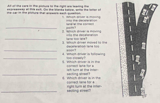 All of the cars in the picture to the right are leaving the 
expressway at this exit. On the blanks below, write the letter of 
the car in the picture that answers each question. 
1. Which driver is moving 
into the deceleration 
lane at the correct 
_ 
point? 
2. Which driver is moving 
into the deceleration 
_lane too late? 
3. Which driver moved to the 
deceleration lane too 
_soon? 
4. Which driver is following 
_too closely? 
5. Which driver is in the 
correct lane for a 
left turn at the inter- 
_secting street? 
6. Which driver is in the 
correct lane for a 
right turn at the inter- 
_secting street?