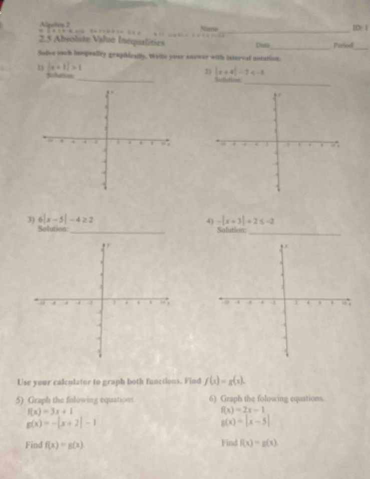 Algetes 2 Nande ID: F
 A=6 CD=D-CD
2.5 Absolute Value Inequalities Duto_ Feriod 
_ 
Solve each impealily graphically. Welt youe answer with interval autation. 
_
|x+1|>1
2 |x+4|-7
Soliation_ Sumtion 
_ 

3) 6|x-5|-4≥ 2 4) -|x+3|+2≤ -2
Solution _Solution: 
_ 

Use your calculator to graph both functions. Find f(x)=g(x). 
5) Graph the folowing equations 6) Graph the folowing equations.
f(x)=3x+1
f(x)=2x-1
g(x)=-|x+2|-1
g(x)=|x-5|
Find f(x)=g(x) Find f(x)=g(x)