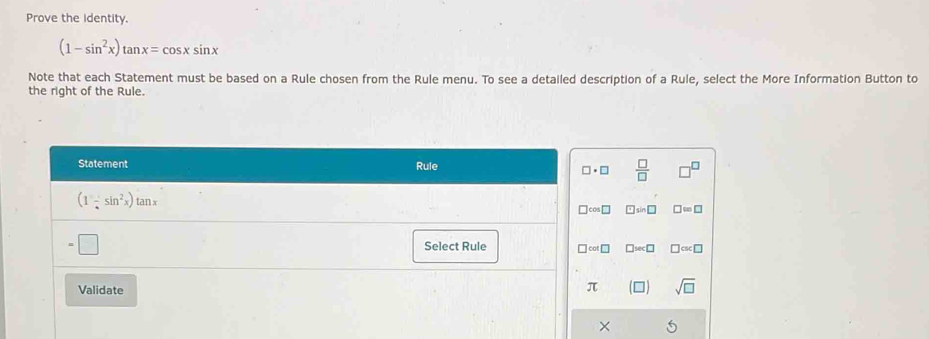 Prove the identity.
(1-sin^2x)tan x=cos xsin x
Note that each Statement must be based on a Rule chosen from the Rule menu. To see a detailed description of a Rule, select the More Information Button to
the right of the Rule.
Statement Rule
□ · □  □ /□  
(1-sin^2x)tan x
□ cos □ □ sin □ □ =□^ 
Select Rule □ cot □ □ sec □ □ csc □
Validate
π sqrt(□ )
×