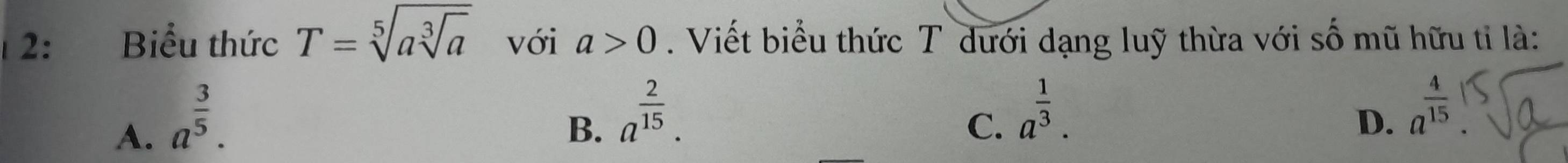 2: Biểu thức T=sqrt[5](asqrt [3]a) với a>0. Viết biểu thức T dưới dạng luỹ thừa với số mũ hữu tỉ là:
A. a^(frac 3)5.
B. a^(frac 2)15.
C. a^(frac 1)3.
D. a^(frac 4)15