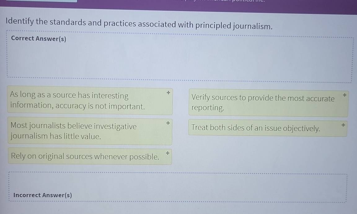 Identify the standards and practices associated with principled journalism. 
Correct Answer(s) 
As long as a source has interesting Verify sources to provide the most accurate 
information, accuracy is not important. reporting. 
Most journalists believe investigative Treat both sides of an issue objectively. 
journalism has little value. 
Rely on original sources whenever possible. 
Incorrect Answer(s)