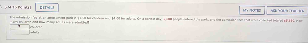 DETAILS MY NOTES ASK YOUR TEACHER
The admission fee at an amusement park is $1.50 for children and $4.00 for adults. On a certain day, 2,600 people entered the park, and the admission fees that were collected totaled $5,650. How
many children and how many adults were admitted?
children
adults