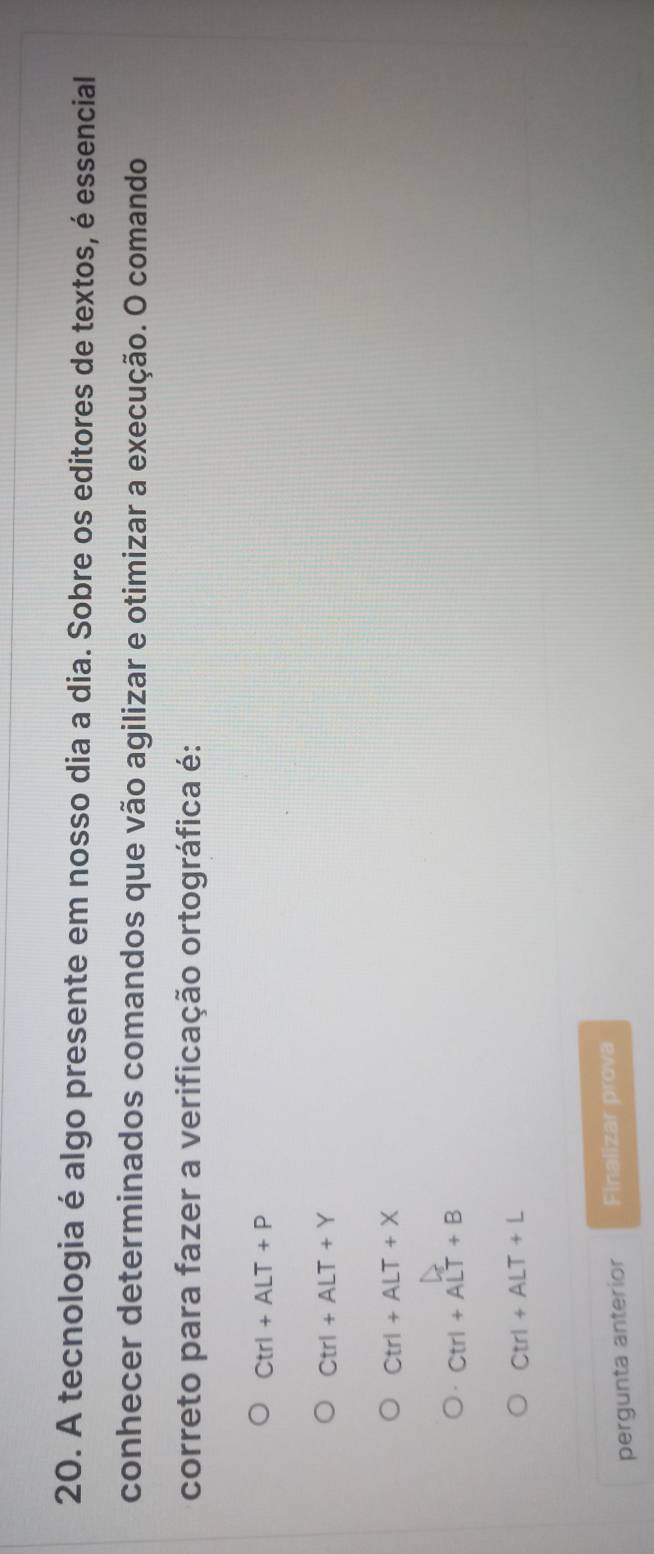 A tecnologia é algo presente em nosso dia a dia. Sobre os editores de textos, é essencial
conhecer determinados comandos que vão agilizar e otimizar a execução. O comando
correto para fazer a verificação ortográfica é:
Ctrl+ALT+P
Ctrl+ALT+Y
Ctrl+ALT+X
Ctrl+ALT+B
Ctrl+ALT+L
pergunta anterior Finalizar prova