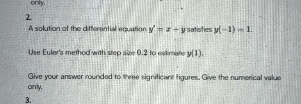 only. 
2. 
A solution of the differential equation y'=x+y satisfies y(-1)=1. 
Use Euler's method with step size 0.2 to estimate y(1). 
Give your answer rounded to three significant figures. Give the numerical value 
only. 
3.