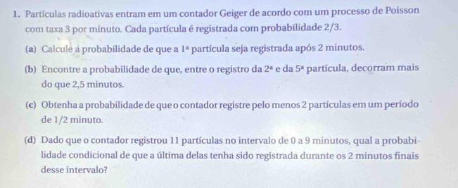 Partículas radioativas entram em um contador Geiger de acordo com um processo de Poisson 
com taxa 3 por minuto. Cada partícula é registrada com probabilidade 2/3. 
(a) Calcule a probabilidade de que a 1^a partícula seja registrada após 2 minutos. 
(b) Encontre a probabilidade de que, entre o registro da 2^a e da 5^a partícula, decorram mais 
do que 2,5 minutos. 
(c) Obtenha a probabilidade de que o contador registre pelo menos 2 partículas em um período 
de 1/2 minuto. 
(d) Dado que o contador registrou 11 partículas no intervalo de 0 a 9 minutos, qual a probabi- 
lidade condicional de que a última delas tenha sido registrada durante os 2 minutos finais 
desse intervalo?