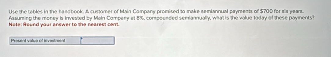 Use the tables in the handbook. A customer of Main Company promised to make semiannual payments of $700 for six years. 
Assuming the money is invested by Main Company at 8%, compounded semiannually, what is the value today of these payments? 
Note: Round your answer to the nearest cent. 
Present value of investment