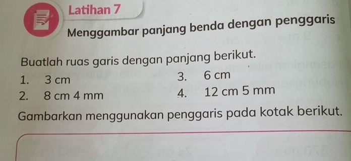 Latihan 7 
5 
Menggambar panjang benda dengan penggaris 
Buatlah ruas garis dengan panjang berikut. 
1. 3 cm 3. 6 cm
2. 8 cm 4 mm 4. 12 cm 5 mm
Gambarkan menggunakan penggaris pada kotak berikut.