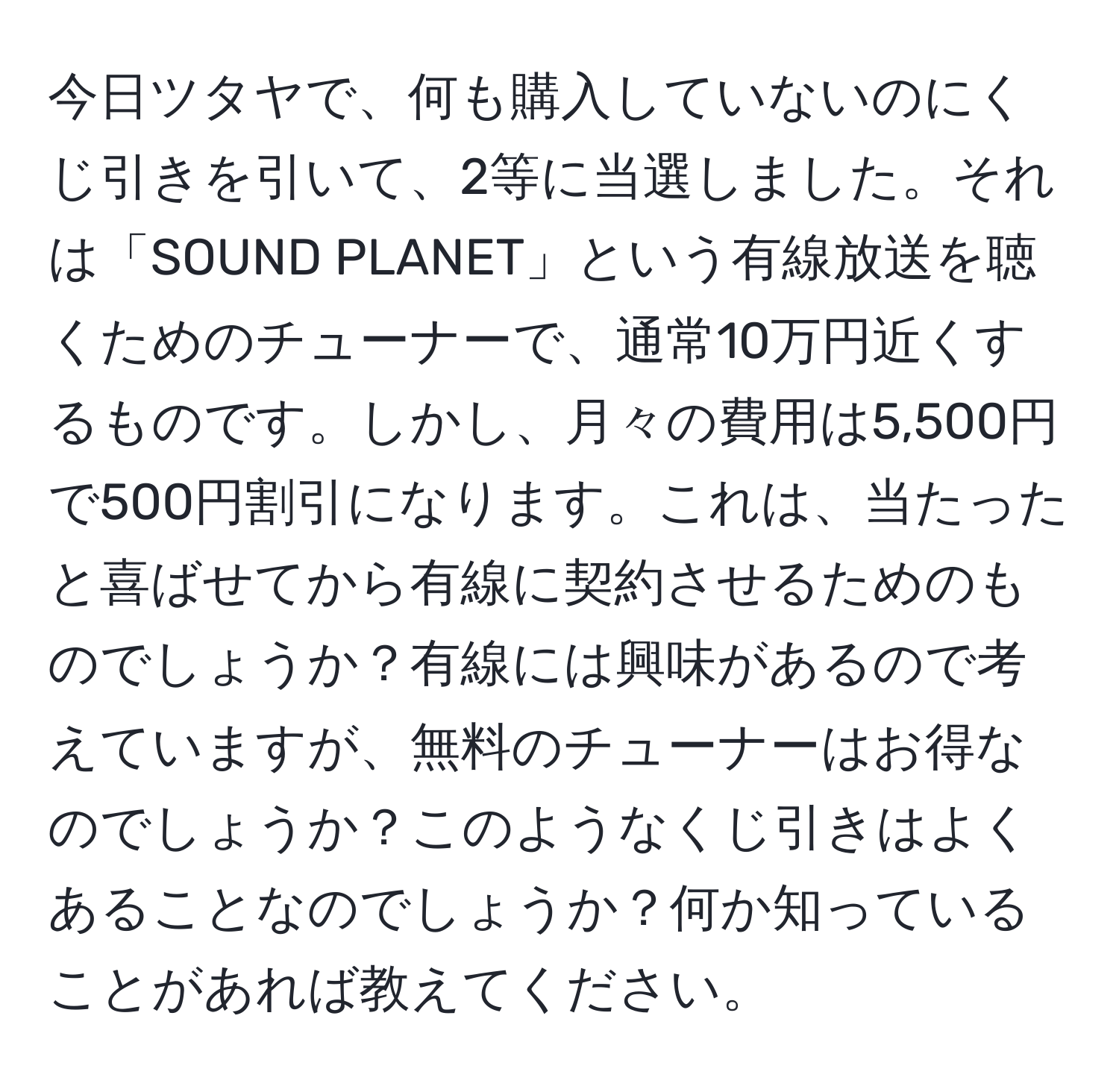 今日ツタヤで、何も購入していないのにくじ引きを引いて、2等に当選しました。それは「SOUND PLANET」という有線放送を聴くためのチューナーで、通常10万円近くするものです。しかし、月々の費用は5,500円で500円割引になります。これは、当たったと喜ばせてから有線に契約させるためのものでしょうか？有線には興味があるので考えていますが、無料のチューナーはお得なのでしょうか？このようなくじ引きはよくあることなのでしょうか？何か知っていることがあれば教えてください。