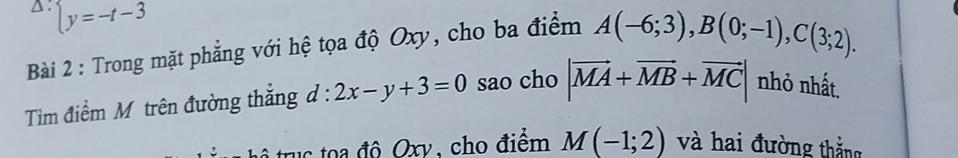 △: beginarrayl y=-t-3
Bài 2 : Trong mặt phẳng với hệ tọa độ Oxy, cho ba điểm
A(-6;3), B(0;-1), C(3;2). 
Tiìm điểm Mô trên đường thắng d:2x-y+3=0 sao cho |vector MA+vector MB+vector MC| nhỏ nhất. 
trục toa đô Oxy, cho điểm M(-1;2) và hai đường thắng