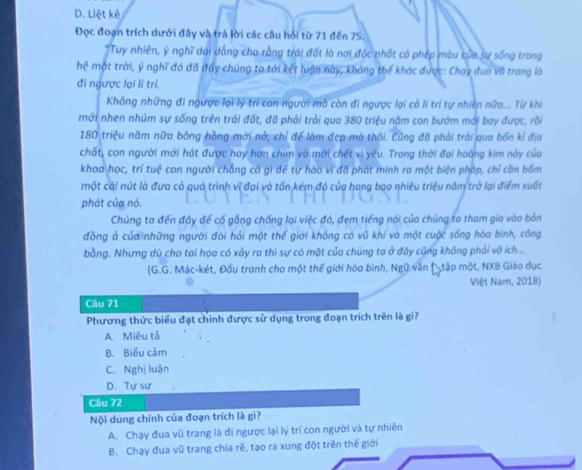 D. Liệt kê
Đọc đoạn trích dưới đây và trá lời các câu hỏi từ 71 đến 75.
"Tuy nhiên, ý nghĩ dai dẳng cho rằng trái đất là nơi độc nhất có phép màu của sự sống trong
hệ mặt trời, ý nghĩ đó đã đẩy chúng ta tới kết luận này, không thế khác được: Chay đua vũ trang là
đi ngược lại lí trí.
Không những đi ngược lại lý trí con người mà còn đi ngược lại cả lí trí tự nhiên nữa... Từ khi
mới nhen nhúm sự sống trên trái đất, đã phải trải qua 380 triệu năm con bướm mới bay được, rồi
180 triệu năm nữa bông hồng mới nở, chỉ để làm đẹp mà thôi. Cũng đã phải trải qua bốn kỉ địa
chất, con người mới hát được hay hơn chim và mới chết vì yêu. Trong thời đại hoàng kim này của
khoa học, trí tuệ con người chẳng có gì để tự hào vì đã phát minh ra một biện pháp, chỉ cần bấm
một cái nút là đưa cả quả trình vĩ đại và tốn kém đó của hang bao nhiêu triệu năm trở lại điểm xuất
phát của nó.
Chủng ta đến đây để cố gồng chống lại việc đó, đem tiếng nói của chúng ta tham gia vào bản
đồng ả của những người đòi hỏi một thế giới không cỏ vũ khí và một cuộc sống hòa bình, công
bằng. Nhưng dù cho tai họa có xảy ra thì sự có mặt của chúng ta ở đây cũng không phải vô ích...
G.G. Mác-két, Đấu tranh cho một thế giới hòa bình, Ngữ văn  tập một, NXB Giáo dục
Việt Nam, 2018)
Câu 71
Phương thức biểu đạt chính được sử dụng trong đoạn trích trên là gì?
A. Miêu tả
B. Biểu cảm
C. Nghị luận
D. Tự sự
Câu 72
Nội dung chính của đoạn trích là gì?
A. Chạy đua vũ trang là đi ngược lại lý trí con người và tự nhiên
B. Chạy đua vũ trang chia rẽ, tạo ra xung đột trên thế giới