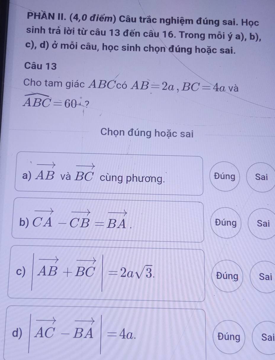 PHÀN II. (4,0 điểm) Câu trắc nghiệm đúng sai. Học 
sinh trả lời từ câu 13 đến câu 16. Trong mỗi ý a), b), 
c), d) ở mỗi câu, học sinh chọn đúng hoặc sai. 
Câu 13 
Cho tam giác ABCcó AB=2a, BC=4a và
widehat ABC=60°
Chọn đúng hoặc sai 
và Đúng Sai 
a) vector AB vector BC cùng phương. 
b) vector CA-vector CB=vector BA. Đúng Sai 
c) |vector AB+vector BC|=2asqrt(3). Đúng Sai 
d) |vector AC-vector BA|=4a. Đúng Sai