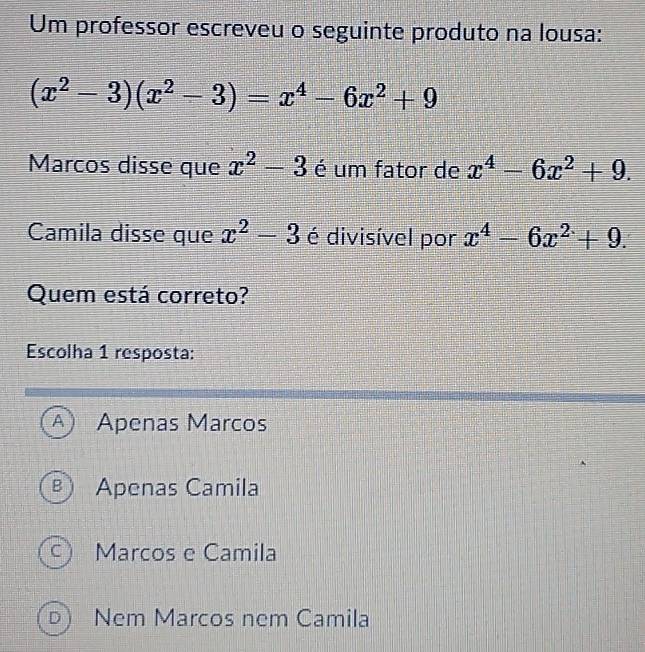 Um professor escreveu o seguinte produto na lousa:
(x^2-3)(x^2-3)=x^4-6x^2+9
Marcos disse que x^2-3 é um fator de x^4-6x^2+9. 
Camila disse que x^2-3 é divisível por x^4-6x^2+9. 
Quem está correto?
Escolha 1 resposta:
A) Apenas Marcos
B Apenas Camila
C ) Marcos e Camila
D ) Nem Marcos nem Camila