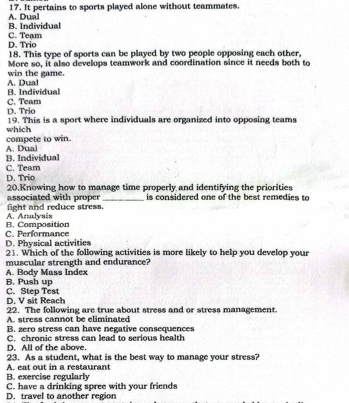 It pertains to sports played alone without teammates.
A. Dual
B. Individual
C. Team
D. Trio
18. This type of sports can be played by two people opposing each other,
More so, it also develops teamwork and coordination since it needs both to
win the game.
A. Dual
B. Individual
C. Team
D. Trio
19. This is a sport where individuals are organized into opposing teams
which
compete to win.
A. Dual
B. Individual
C. Team
D. Trio
20.Knowing how to manage time properly and identifying the priorities
associated with proper _is considered one of the best remedies to
fight and reduce stress.
A. Analysis
B. Composition
C. Performance
D. Physical activities
21. Which of the following activities is more likely to help you develop your
muscular strength and endurance?
A. Body Mass Index
B. Push up
C. Step Test
D. V sit Reach
22. The following are true about stress and or stress management.
A. stress cannot be eliminated
B. zero stress can have negative consequences
C. chronic stress can lead to serious health
D. All of the above.
23. As a student, what is the best way to manage your stress?
A. eat out in a restaurant
B. exercise regularly
C. have a drinking spree with your friends
D. travel to another region