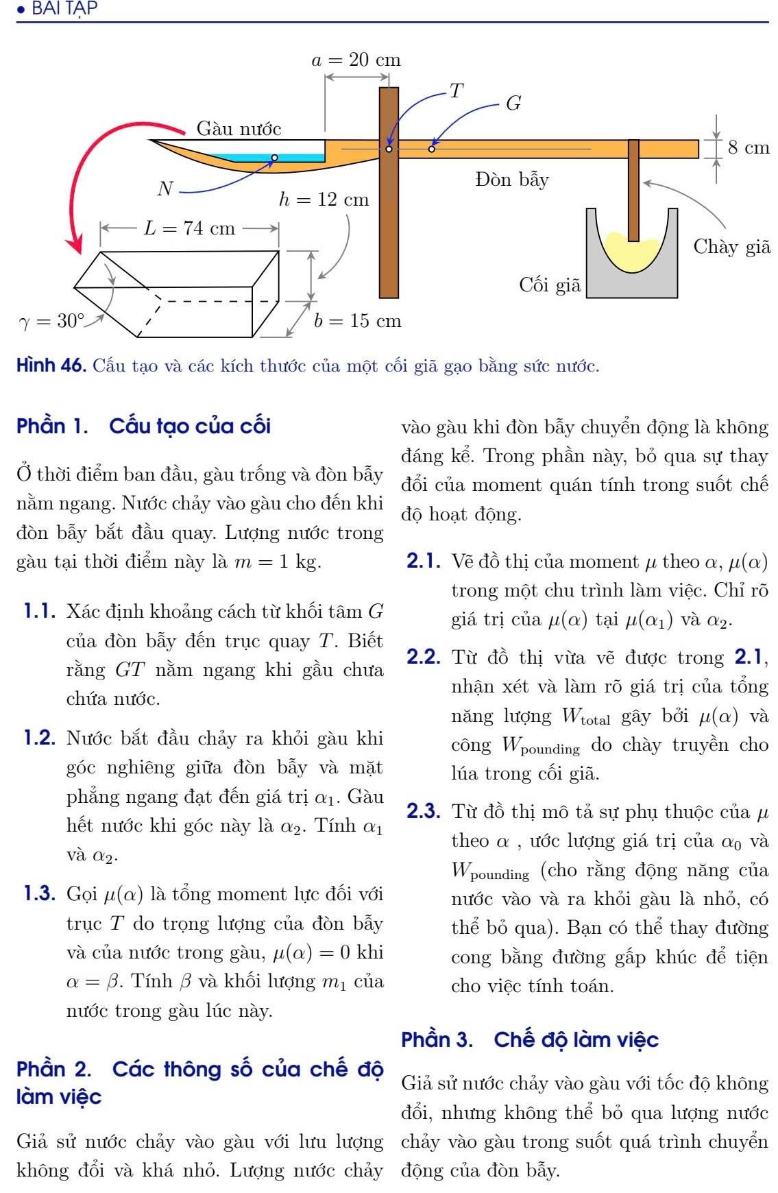 BAI TAP
8 cm
Chày giã
Hình 46. Cấu tạo và các kích thước của một cối giã gạo bằng sức nước.
Phần 1. Cấu tạo của cối vào gàu khi đòn bẫy chuyển động là không
đáng kể. Trong phần này, bỏ qua sự thay
Ở thời điểm ban đầu, gàu trống và đòn bẫy đổi của moment quán tính trong suốt chế
nằm ngang. Nước chảy vào gàu cho đến khi độ hoạt động.
đòn bẫy bắt đầu quay. Lượng nước trong
gàu tại thời điểm này là m=1kg. 2.1. Vẽ đồ thị của moment μ theo α, mu (alpha )
trong một chu trình làm việc. Chỉ rõ
1.1. Xác định khoảng cách từ khối tâm G giá trị của mu (alpha ) tại mu (alpha _1) và α2.
của đòn bẫy đến trục quay T. Biết
2.2. Từ đồ thị vừa vẽ được trong 2.1,
rằng GT nằm ngang khi gầu chưa
chứa nước.
nhận xét và làm rõ giá trị của tổng
năng lượng Wiotal gây bởi mu (alpha ) và
1.2. Nước bắt đầu chảy ra khỏi gàu khi công Woounding do chày truyền cho
góc nghiêng giữa đòn bẫy và mặt lúa trong cối giã.
phẳng ngang đạt đến giá trị alpha _1. Gàu 2.3. Từ đồ thị mô tả sự phụ thuộc của μ
hết nước khi góc này là alpha _2. Tính alpha _1
theo α , ước lượng giá trị của α₀ và
và alpha _2.
Wpounding (cho rằng động năng của
1.3. Gọi mu (alpha ) là tổng moment lực đối với nước vào và ra khỏi gàu là nhỏ, có
trục T do trọng lượng của đòn bẫy thể bỏ qua). Bạn có thể thay đường
và của nước trong gàu, mu (alpha )=0 khi cong bằng đường gấp khúc để tiện
alpha =beta.  Tính β và khối lượng m_1 của cho việc tính toán.
nước trong gàu lúc này.
Phần 3. Chế độ làm việc
Phần 2. Các thông số của chế độ Giả sử nước chảy vào gàu với tốc độ không
làm việc
đổi, nhưng không thể bỏ qua lượng nước
Giả sử nước chảy vào gàu với lưu lượng chảy vào gàu trong suốt quá trình chuyển
không đổi và khá nhỏ. Lượng nước chảy động của đòn bẫy.