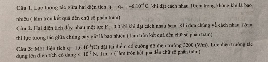 Lực tương tác giữa hai điện tích q_1=q_2=-6.10^(-9)C khi đặt cách nhau 10cm trong không khí là bao 
nhiêu ( làm tròn kết quả đến chữ số phần trăm) 
Câu 2. Hai điện tích đẩy nhau một lực F=0,05N khi đặt cách nhau 6cm. Khi đưa chúng về cách nhau 12cm
thì lực tương tác giữa chúng bây giờ là bao nhiêu ( làm tròn kết quả đến chữ số phần trăm) 
Câu 3: Một điện tích q=1,6.10^(-8)(C) đặt tại điểm có cường độ điện trường 3200 (V/m). Lực điện trường tác 
dụng lên điện tích có dạng x. 10^(-5)N T. Tìm x ( làm tròn kết quả đến chữ số phần trăm)