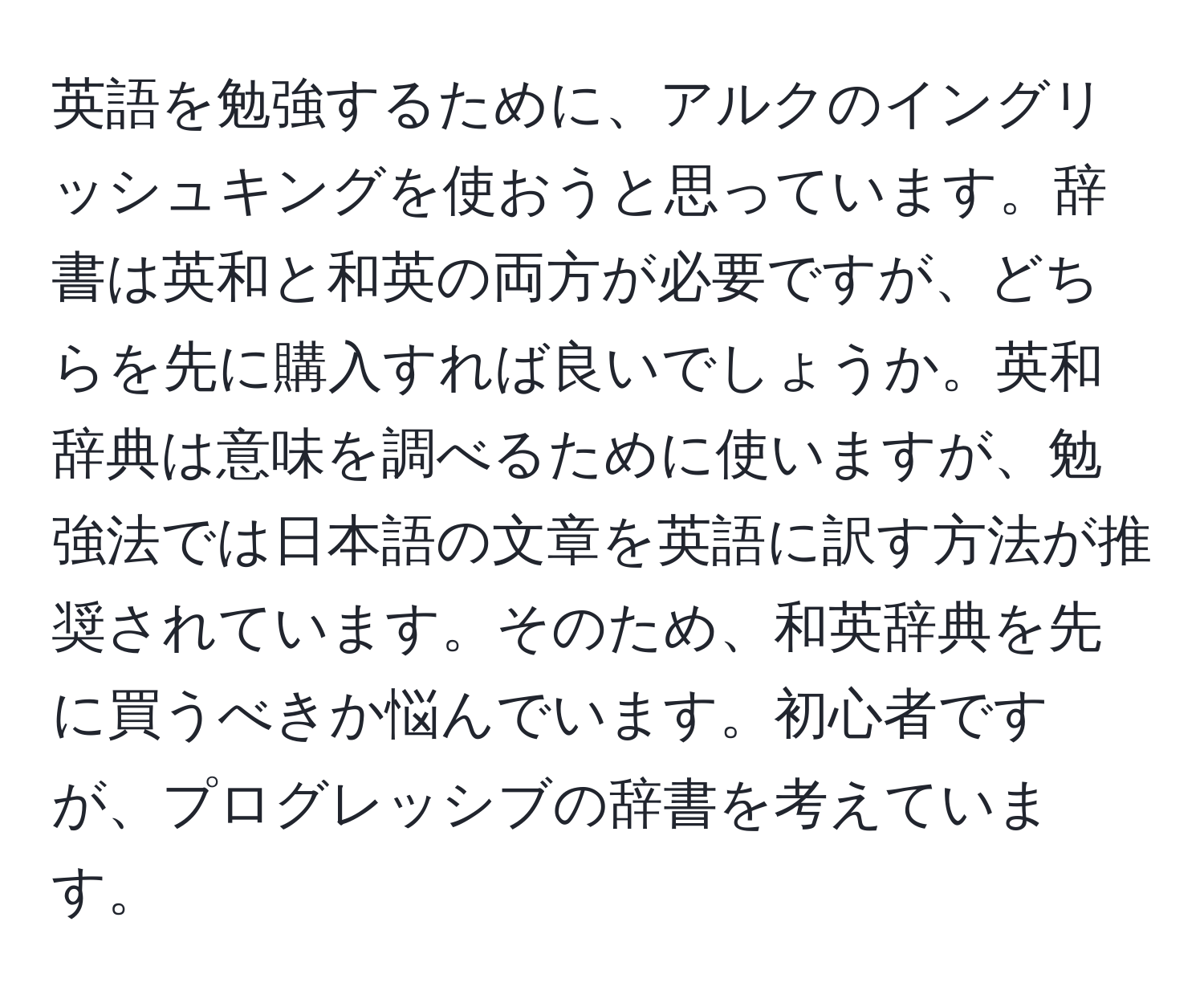 英語を勉強するために、アルクのイングリッシュキングを使おうと思っています。辞書は英和と和英の両方が必要ですが、どちらを先に購入すれば良いでしょうか。英和辞典は意味を調べるために使いますが、勉強法では日本語の文章を英語に訳す方法が推奨されています。そのため、和英辞典を先に買うべきか悩んでいます。初心者ですが、プログレッシブの辞書を考えています。