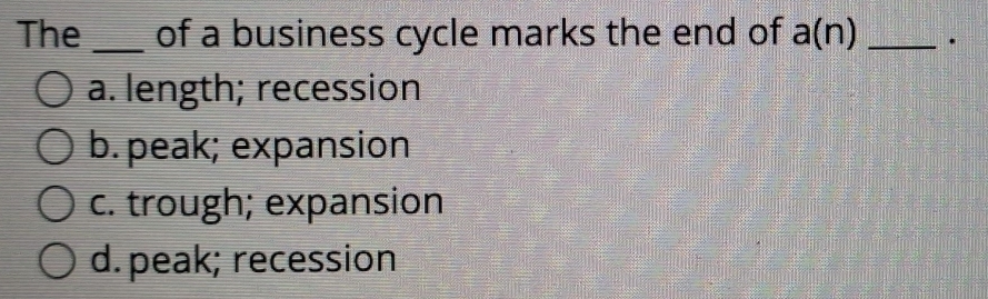 The _of a business cycle marks the end of a(n) _.
a. length; recession
b. peak; expansion
c. trough; expansion
d.peak; recession