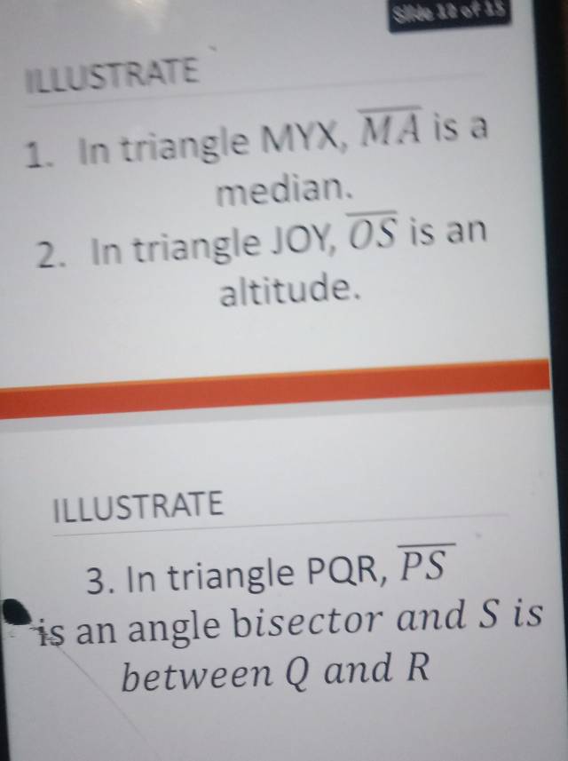 Sllde 12 of 15 
ILLUSTRATE 
1. In triangle MYX, overline MA is a 
median. 
2. In triangle JOY, overline OS is an 
altitude. 
ILLUSTRATE 
3. In triangle PQR, overline PS
is an angle bisector and S is 
between Q and R