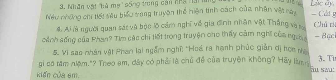 Nhân vật “bà mẹ” sống trong cần nhà hai lân Lúc ây, 
Nêu những chi tiết tiêu biểu trong truyện thể hiện tính cách của nhân vật này. - Cái g 
4. Ai là người quan sát và bộc lộ cảm nghĩ về gia đình nhân vật Thắng và hoài Chú ti 
cảnh sống của Phan? Tìm các chi tiết trong truyện cho thấy cảm nghĩ của người - Bạcl 
5. Vì sao nhân vật Phan lại ngẫm nghĩ: “Hoá ra hạnh phúc giản dị hơn nhữn 
gì cô tâm niệm."? Theo em, đây có phải là chủ đề của truyện không? Hãy làm rõ 3. Tì 
âu sau: 
kiến của em.