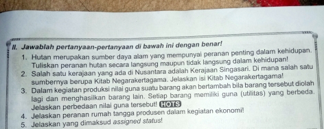 Jawablah pertanyaan-pertanyaan di bawah ini dengan benar! 
1. Hutan merupakan sumber daya alam yang mempunyai peranan penting dalam kehidupan. 
Tuliskan peranan hutan secara langsung maupun tidak langsung dalam kehidupan! 
2. Salah satu kerajaan yang ada di Nusantara adalah Kerajaan Singasari. Di mana salah satu 
sumbernya berupa Kitab Negarakertagama. Jelaskan isi Kitab Negarakertagama! 
3. Dalam kegiatan produksi nilai guna suatu barang akan bertambah bila barang tersebut diolah 
lagi dan menghasilkan barang lain. Setiap barang memiliki guna (utilitas) yang berbeda. 
Jelaskan perbedaan nilai guna tersebut! TS 
4. Jelaskan peranan rumah tangga produsen daiam kegiatan ekonomi! 
5. Jelaskan yang dimaksud assigned status!