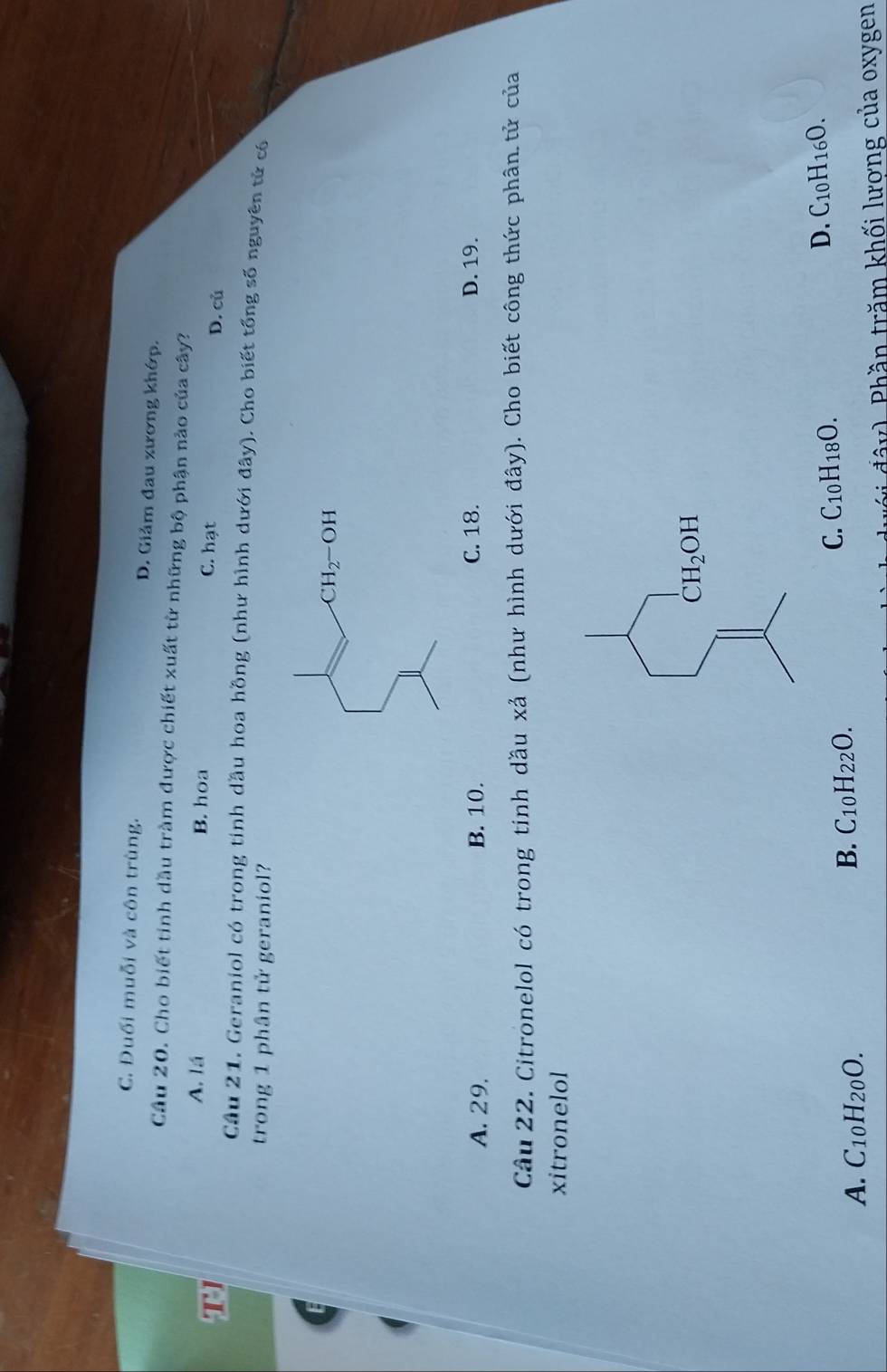 C. Đuối muỗi và côn trùng. D. Giảm đau xương khớp.
Câu 20. Cho biết tinh dầu tràm được chiết xuất từ những bộ phận nào của cây?
T
A. lá B. hoa C. hạt D. củ
Câu 21. Geraniol có trong tinh dầu hoa hồng (như hình dưới đây). Cho biết tổng số nguyên tử có
trong 1 phân tử geraniol?
A. 29. B. 10. C. 18. D. 19.
Câu 22. Citronelol có trong tinh dầu xả (như hình dưới đây). Cho biết công thức phân tử của
xitronelol
CH_2OH
D. C_10H_16O.
A. C_10H_20O.
B. C_10H_22O.
C. C_10H_18O.
đây). Phần trăm khối lương của oxygen