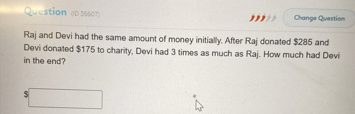 Question (ID 35607) Change Question 
Raj and Devi had the same amount of money initially. After Raj donated $285 and 
Devi donated $175 to charity, Devi had 3 times as much as Raj. How much had Devi 
in the end?
$□