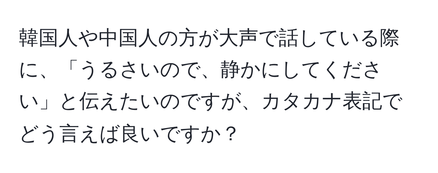 韓国人や中国人の方が大声で話している際に、「うるさいので、静かにしてください」と伝えたいのですが、カタカナ表記でどう言えば良いですか？