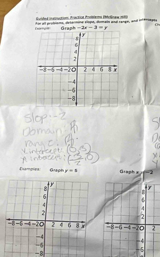 Guided Instruction: Practice Problems (McGraw Hill) 
For all problems, determine slope, domain and range, and intercepts 
Ch 
Example: Graph -2x-3=y
Examples: Graph y=5 Graph x=-2
-8