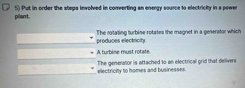 Put in order the steps involved in converting an energy source to electricity in a power
plant.
The rotating turbine rotates the magnet in a generator which
produces electricity.
A turbine must rotate.
The generator is attached to an electrical grid that delivers
electricity to homes and businesses.