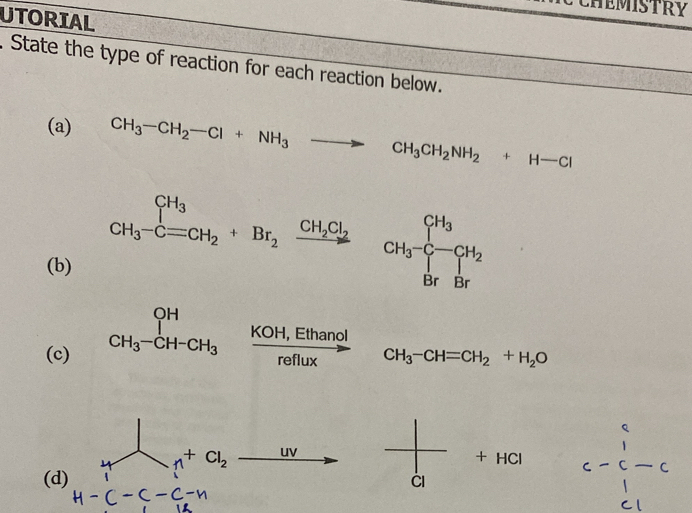 HEMISTRY 
UTORIAL 
. State the type of reaction for each reaction below. 
(a) CH_3-CH_2-Cl+NH_3to CH_3CH_2NH_2+H-Cl
CH_3-C=CH_2+Br_2xrightarrow CH_2Cl_2 CH_3-C-CH_2
(b)
_CH_3-CH-CH_3^CH  (KOH,Ethanol)/reflux 
(c) CH_3-CH=CH_2+H_2O
Cl_2 uv
+ HCl
r=(-C)
(d) CI 
_1^(^circ)