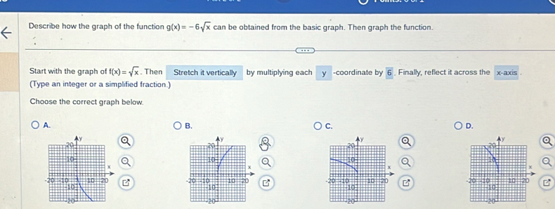 Describe how the graph of the function g(x)=-6sqrt(x) can be obtained from the basic graph. Then graph the function.
Start with the graph of f(x)=sqrt(x). Then Stretch it vertically by multiplying each y -coordinate by boxed 6 Finally, reflect it across the x-axis .
(Type an integer or a simplified fraction.)
Choose the correct graph below.
A.
B.
C.
D.