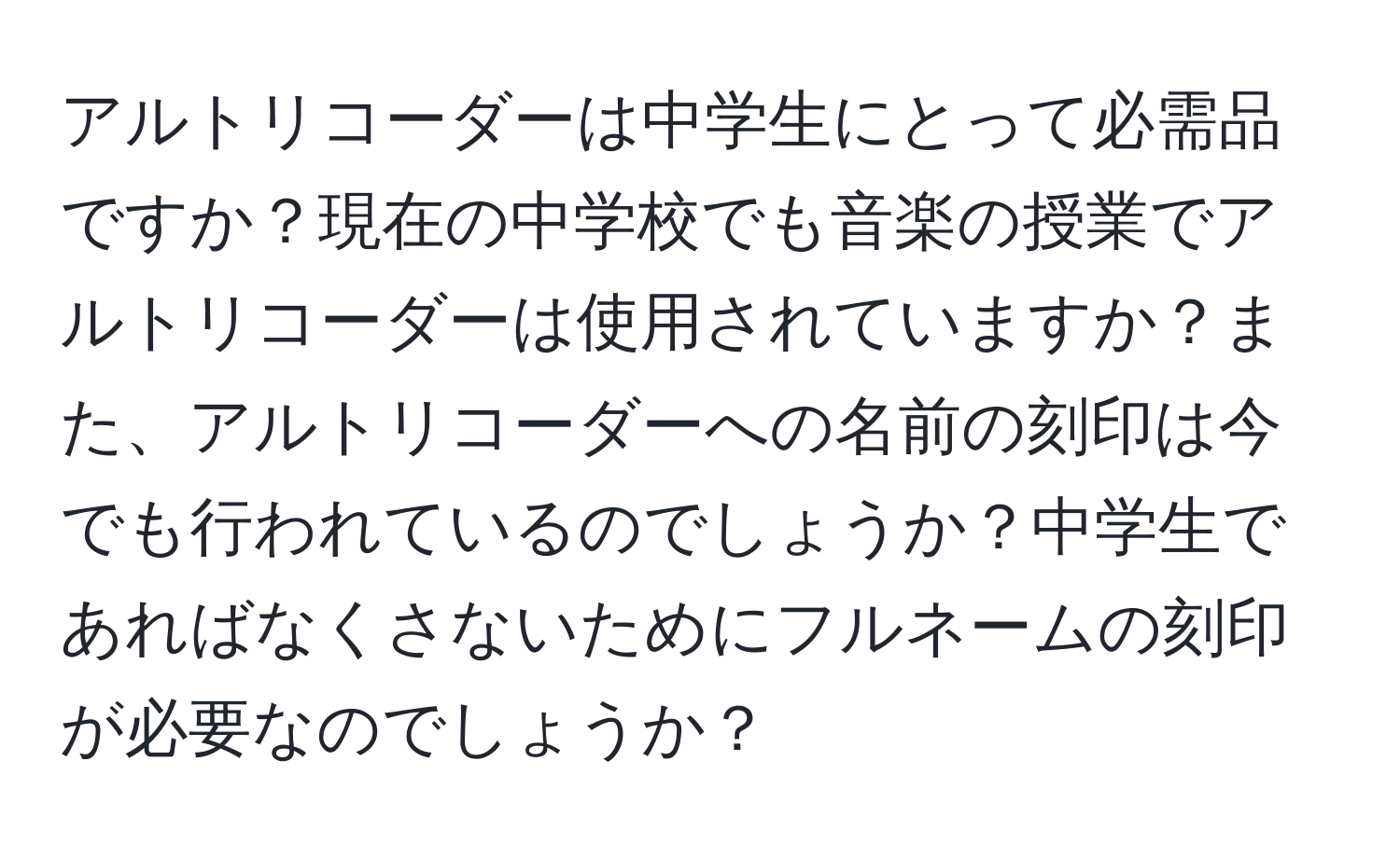 アルトリコーダーは中学生にとって必需品ですか？現在の中学校でも音楽の授業でアルトリコーダーは使用されていますか？また、アルトリコーダーへの名前の刻印は今でも行われているのでしょうか？中学生であればなくさないためにフルネームの刻印が必要なのでしょうか？