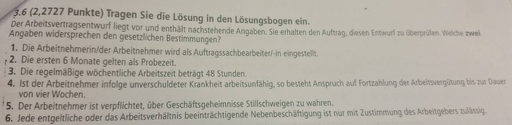 3. 6 (2,2727 Punkte) Tragen Sie die Lösung in den Lösungsbogen ein. 
Der Arbeitsvertragsentwurf liegt vor und enthält nachstehende Angaben. Sie erhalten den Auftrag, diesen Entwurf zu überprüfen. Welche zwei 
Angaben widersprechen den gesetzlichen Bestimmungen? 
1. Die Arbeitnehmerin/der Arbeitnehmer wird als Auftragssachbearbeiter/-in eingestellt. 
2. Die ersten 6 Monate gelten als Probezeit. 
3. Die regelmäßige wöchentliche Arbeitszeit beträgt 48 Stunden. 
4. Ist der Arbeitnehmer infolge unverschuldeter Krankheit arbeitsunfähig, so besteht Anspruch auf Fortzahlung der Arbeitsvergütung bis zur Dauer 
von vier Wochen. 
5. Der Arbeitnehmer ist verpflichtet, über Geschäftsgeheimnisse Stillschweigen zu wahren. 
6. Jede entgeltliche oder das Arbeitsverhältnis beeinträchtigende Nebenbeschäftigung ist nur mit Zustimmung des Arbeitgebers zulässig.