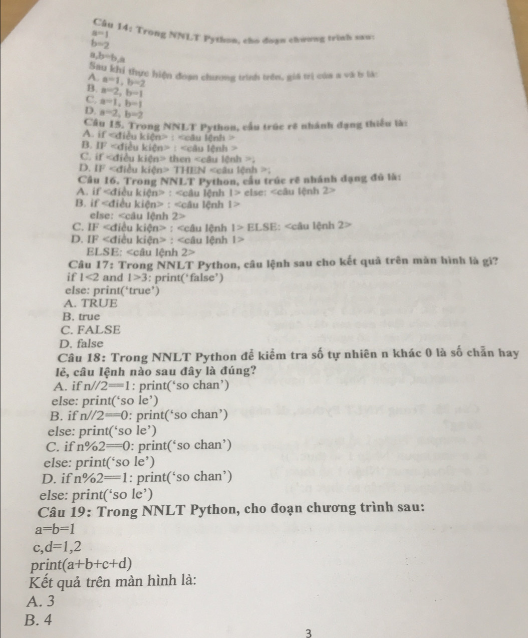 Trong NNLT Python, cho doạn chương trình sau:
a=1
b=2
,b=b,a
Sau khi thực hiện đoạn chương trình trên, giá trị của a và b là:
A. a=1,b=2
B. a=2,b=1
C. a=1,b=1
D. a=2,b=2
Câu 15. Trong NNLT Python, cầu trúc rê nhành đạng thiều là:
A. if : ' câu |Cn||>
B. IF : < câu lệnh 
C. if then _ 
D. IF kien> TH EN 1>
Câu 16. Trong NNLT Python, cầu trúc rẽ nhánh đạng đủ là:
A. if : lâu lệnh |> else: 2>
B. if : lu lệnh I>
else:
C. IF : C1 nh 1>ELSE : 2>
D. IF a : lệnh l>
EI ∠ SE:∠ cAu lệnh 2>
Câu 17: Trong NNLT Python, câu lệnh sau cho kết quả trên màn hình là gi?
if l<2</tex> and 1>3 : print(‘false’)
else: print(‘true’)
A. TRUE
B. true
C. FALSE
D. false
Câu 18: Trong NNLT Python đề kiểm tra số tự nhiên n khác 0 là số chẵn hay
lẻ, câu Iệnh nào sau đây là đúng?
A. if n//2==1 : print(‘so chan’)
else: print(‘so le’)
B. if n//2==0 : print(‘so chan’)
else: print(‘so le’)
C. ifn frac 0 2==0: print(‘so chan’)
else: print(‘so le’)
D. if n%2==1: print(‘so chan’)
else: print(‘so le’)
Câu 19: Trong NNLT Python, cho đoạn chương trình sau:
a=b=1
c,d=1,2
prin t (a+b+c+d)
Kết quả trên màn hình là:
A. 3
B. 4
3