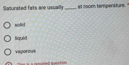 Saturated fats are usually _at room temperature. *
solid
liquid
vaporous
This is a required question