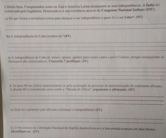 Muito bern. Compreendeu como na Ásia e América Latina alcançaram as suas independências. A Índia foi 
colonizada pela Inglaterra. Desencadeou a sua resistência através do Congresso Nacional Indiano (INC) . 
a) De que forma a resistência tomou para alcançar a sua independência e quem foi o seu Láder? (4V) 
_ 
_ 
b) A independência de Cuba resultou de? (4V) 
_ 
_ 
_ 
e) A independência de Cuba só trouce apenas ganhos para o país e para o povo Cabano, porque consegairam se 
libertarem dos colonizadores. Concorda ? justifique. (4V) 
_ 
_ 
_ 
_ 
2. Os anos 60 em África caracterizaram-se pela aceleração do processo de descolonização do contimente africano. 
A década 60 é considerada como sendo a ''Década de Africa'', argamente a afirmação. (4V) 
_ 
_ 
_ 
a) Qual foi o primeiro país africano a alcançar a independência? (2V) 
_ 
_ 
b) O Movimento de Libertação Nacional da Argélia desenvolveu-se e a luta armada avançou em duas frentes. - 
Identifique-as : (ZV)