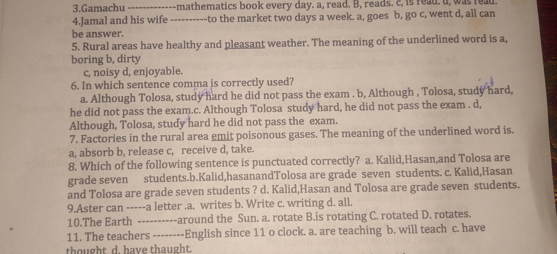 Gamachu _---------- mathematics book every day. a, read. B, reads. c, is read. d, was read.
4.Jamal and his wife ----------to the market two days a week. a, goes b, go c, went d, all can
be answer.
5. Rural areas have healthy and pleasant weather. The meaning of the underlined word is a,
boring b, dirty
c, noisy d, enjoyable.
6. In which sentence comma is correctly used?
a. Although Tolosa, study hard he did not pass the exam . b, Although , Tolosa, study hard,
he did not pass the exam.c. Although Tolosa study hard, he did not pass the exam . d,
Although, Tolosa, study hard he did not pass the exam.
7. Factories in the rural area emit poisonous gases. The meaning of the underlined word is.
a, absorb b, release c, receive d, take.
8. Which of the following sentence is punctuated correctly? a. Kalid,Hasan,and Tolosa are
grade seven students.b.Kalid,hasanandTolosa are grade seven students. c. Kalid,Hasan
and Tolosa are grade seven students ? d. Kalid,Hasan and Tolosa are grade seven students.
9.Aster can -----a letter.a. writes b. Write c. writing d. all.
10.The Earth ----------around the Sun. a. rotate B.is rotating C. rotated D. rotates.
11. The teachers --------English since 11 o clock. a. are teaching b. will teach c. have
thought d. have thaught.