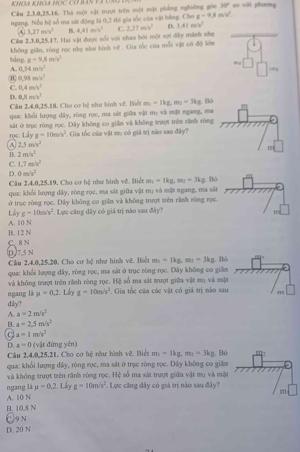 KHOA KHOA HỌC Cợ BAN VA UNG
Câu 2.3.0,25.16. Thà một vật trượt trên một mật phẳng nghiêng góc 30° so với phương
ngang. Nếu hệ số ma sát động là 0,2 thì gia tốc của vật bằng. Cho g=9.8m/s^2.
A 3,27m/s^2 B. 4.41m/s^2 C. 2,27m/s^2 D. 3.41m/s^2
Câu 2.3.0,25.17. Hai vật được nổi với nhau bởi một sợi đây mảnh nhẹ
không giãn, ròng rọc nhẹ như hình vẽ . Gia tốc của mỗi vật có độ lớn
bằng. g=9,8m/s^2
90
A. 0,54m/s^2
10 g
B) 0,98m/s^2
C. 0,4m/s^2
D. 0,8m/s^2
Câu 2.4.0,25.18. Cho cơ hệ như hình vẽ. Biết m_1=1kg,m_2=3kg,Bo
qua: khối lượng dây, ròng rọc, ma sát giữa vật m₂ và mặt ngang, ma
sát ở trục ròng rọc. Dây không co giãn và không trượt trên rãnh ròng
rọc. Lấy g=10m/s^2. Gia tốc của vật mị có giá trị nào sau đây?
A 2,5m/s^2
B. 2m/s^2
C. 1,7m/s^2
D. 0m/s^2
Câu 2.4.0,25.19. Cho cơ hệ như hình vẽ. Biết m_1=1kg,m_2=3kg. B
qua: khối lượng dây, ròng rọc, ma sát giữa vật m_2 và mặt ngang, ma sá
ở trục ròng rọc. Dây không co giãn và không trượt trên rãnh ròng rọc
Lấy g=10m/s^2 *. Lực căng dây có giá trị nào sau đây?
A. 10 N
B. 12 N
C. 8 N
D, 7,5 N
Câu 2.4.0,25.20. Cho cơ hệ như hình vẽ. Biết m_1=1kg,m_2=3kg Bỏ m_?
qua: khối lượng dây, ròng rọc, ma sát ở trục ròng rọc. Dây không co giãn
và không trượt trên rãnh ròng rọc. Hệ số ma sát trượt giữa vật m² và mặt
ngang là mu =0,2. Lấy g=10m/s^2. Gia tốc của các vật có giá trị nào sau
m
đây?
A. a=2m/s^2
B. a=2,5m/s^2
C a=1m/s^2
D. a=0 (vật đứng yên)
Câu 2.4.0,25.21. Cho cơ *  hệ như hình vẽ. Biết m_1=1kg,m_2=3kg. Bỏ
qua: khối lượng dây, ròng rọc, ma sát ở trục ròng rọc. Dây không co giãn
và không trượt trên rãnh ròng rọc. Hệ số ma sát trượt giữa vật m2 và mặt
ngang là mu =0,2. Lấy g=10m/s^2. Lực căng dây có giá trị nào sau đây?
A. 10 N
B. 10,8 N
C9n
D. 20 N