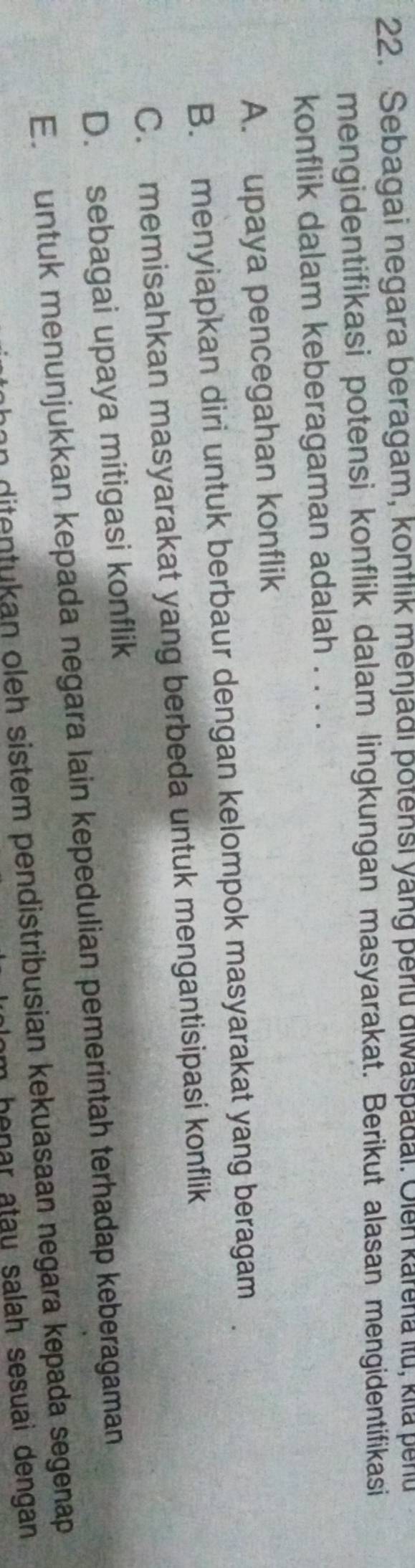 Sebagai negara beragam, kontlik menjadi potensi yang periu alwaspadai. Olen karena ilu, kila penu
mengidentifikasi potensi konflik dalam lingkungan masyarakat. Berikut alasan mengidentifikasi
konflik dalam keberagaman adalah . . . .
A. upaya pencegahan konflik
B. menyiapkan diri untuk berbaur dengan kelompok masyarakat yang beragam
C. memisahkan masyarakat yang berbeda untuk mengantisipasi konflik
D. sebagai upaya mitigasi konflik
E. untuk menunjukkan kepada negara lain kepedulian pemerintah terhadap keberagaman
n ditentukan oleh sistem pendistribusian kekuasaan negara kepada segenap 
henar atau salah sesuai dengan.