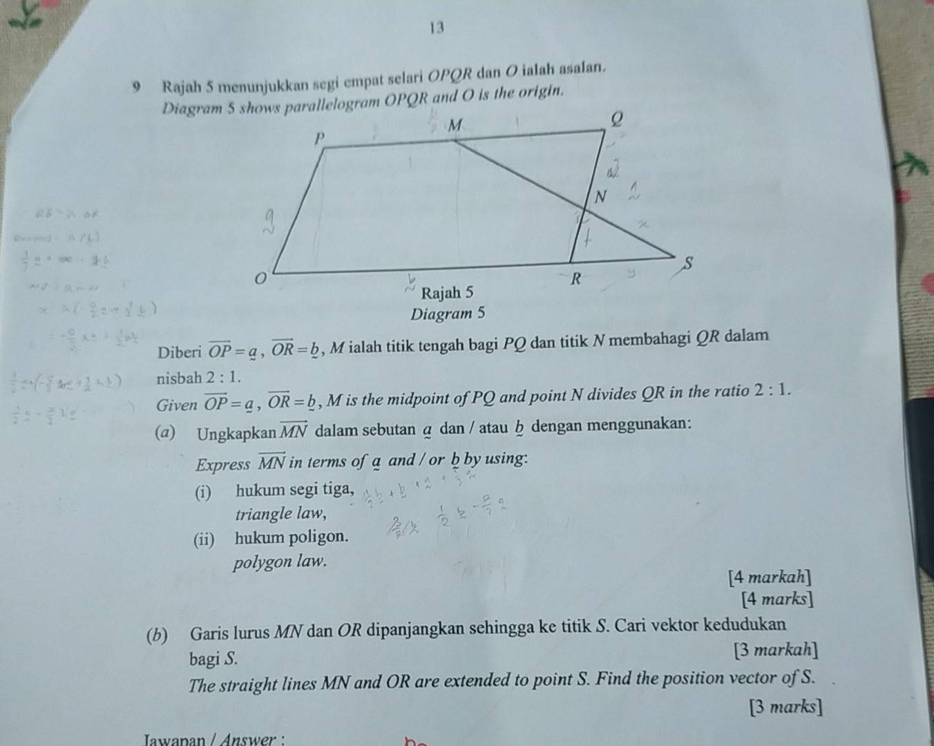 13 
9 Rajah 5 menunjukkan segi empat selari OPQR dan O ialah asalan. 
Diagram 5 
Diberi overline OP=a, vector OR=_ b , M ialah titik tengah bagi PQ dan titik N membahagi QR dalam 
nisbah 2:1. 
Given overline OP=a, overline OR=_ b , M is the midpoint of PQ and point N divides QR in the ratio 2:1. 
(a) Ungkapkan vector MN dalam sebutan @ dan / atau ḫ dengan menggunakan: 
Express vector MN in terms of a and / or b by using: 
(i) hukum segi tiga, 
triangle law, 
(ii) hukum poligon. 
polygon law. 
[4 markah] 
[4 marks] 
(b) Garis lurus MN dan OR dipanjangkan sehingga ke titik S. Cari vektor kedudukan 
bagi S. [3 markah] 
The straight lines MN and OR are extended to point S. Find the position vector of S. 
[3 marks] 
Jawapan / Answer :